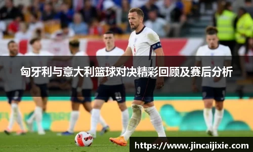匈牙利与意大利篮球对决精彩回顾及赛后分析